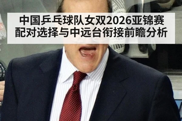 中国乒乓球队女双2026亚锦赛配对选择与中远台衔接前瞻分析